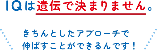 IQは遺伝で決まりません。きちんとしたアプローチで伸ばすことができるんです！