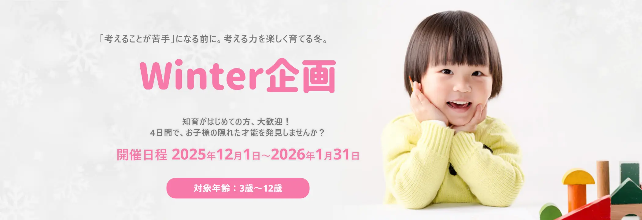 「考えることが苦手」になる前に。考える力を楽しく育てる冬。Winter企画知育がはじめての方、大歓迎！ 4日間で、お子様の隠れた才能を発見しませんか？ 開催日程2025年12月1日～2026年1月31日 対象年齢：3歳〜12歳