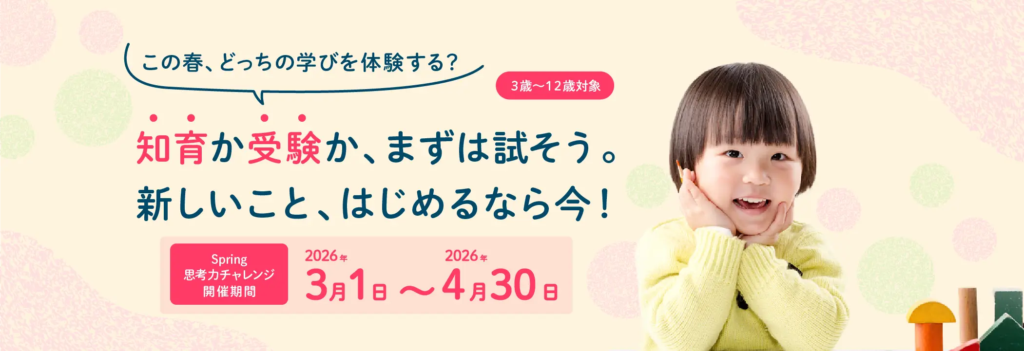 3歳～12歳対象 この春、どっちの学びを体験する？ 知育か受験か、まずは試そう。新しいこと、はじめるなら今！ Spring思考力チャレンジ開催期間 2026年3月1日～2026年4月30日