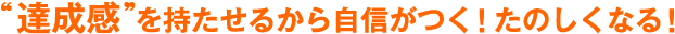 達成感を持たせるから自信がつく！たのしくなる！